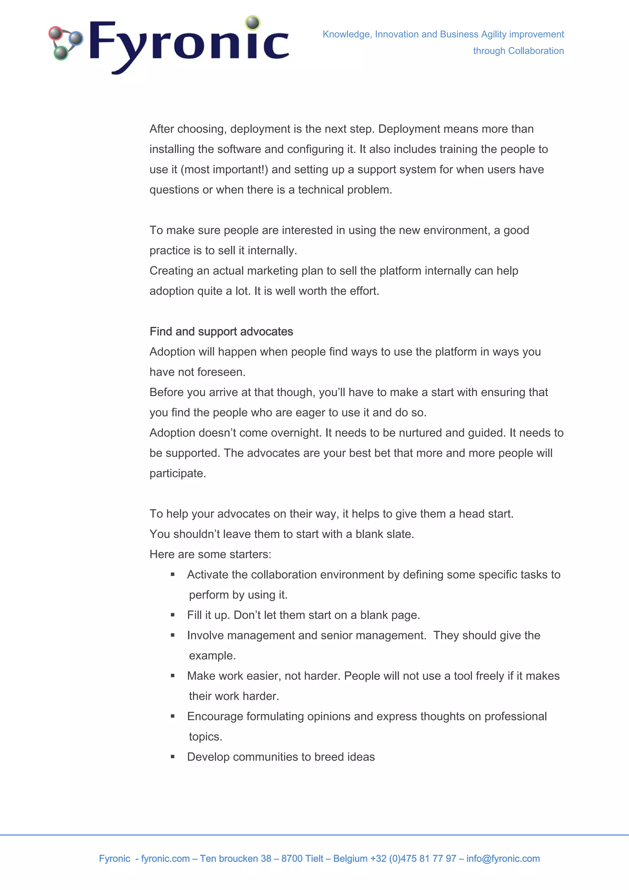 Knowledge, Innovation and Business Agility improvement
                                                                                     through Collaboration




           After choosing, deployment is the next step. Deployment means more than
           installing the software and configuring it. It also includes training the people to
           use it (most important!) and setting up a support system for when users have
           questions or when there is a technical problem.


           To make sure people are interested in using the new environment, a good
           practice is to sell it internally.
           Creating an actual marketing plan to sell the platform internally can help
           adoption quite a lot. It is well worth the effort.


           Find and support advocates
           Adoption will happen when people find ways to use the platform in ways you
           have not foreseen.
           Before you arrive at that though, you’ll have to make a start with ensuring that
           you find the people who are eager to use it and do so.
           Adoption doesn’t come overnight. It needs to be nurtured and guided. It needs to
           be supported. The advocates are your best bet that more and more people will
           participate.


           To help your advocates on their way, it helps to give them a head start.
           You shouldn’t leave them to start with a blank slate.
           Here are some starters:
                    Activate the collaboration environment by defining some specific tasks to
                    perform by using it.
                    Fill it up. Don’t let them start on a blank page.
                    Involve management and senior management. They should give the
                    example.
                    Make work easier, not harder. People will not use a tool freely if it makes
                    their work harder.
                    Encourage formulating opinions and express thoughts on professional
                    topics.
                    Develop communities to breed ideas




Fyronic - fyronic.com – Ten broucken 38 – 8700 Tielt – Belgium +32 (0)475 81 77 97 – info@fyronic.com
 
