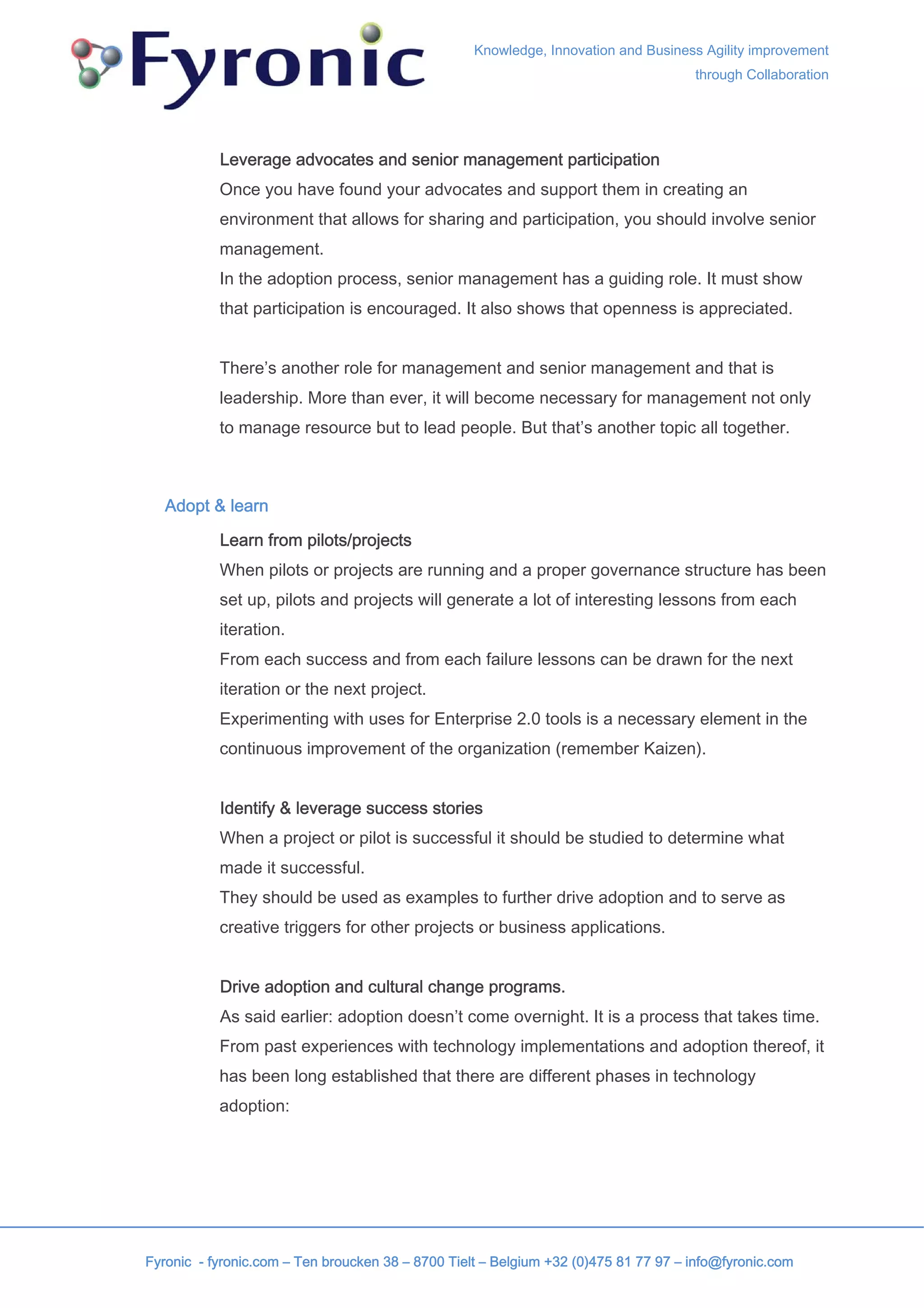 Knowledge, Innovation and Business Agility improvement
                                                                                     through Collaboration




           Leverage advocates and senior management participation
           Once you have found your advocates and support them in creating an
           environment that allows for sharing and participation, you should involve senior
           management.
           In the adoption process, senior management has a guiding role. It must show
           that participation is encouraged. It also shows that openness is appreciated.


           There’s another role for management and senior management and that is
           leadership. More than ever, it will become necessary for management not only
           to manage resource but to lead people. But that’s another topic all together.



   Adopt & learn

           Learn from pilots/projects
           When pilots or projects are running and a proper governance structure has been
           set up, pilots and projects will generate a lot of interesting lessons from each
           iteration.
           From each success and from each failure lessons can be drawn for the next
           iteration or the next project.
           Experimenting with uses for Enterprise 2.0 tools is a necessary element in the
           continuous improvement of the organization (remember Kaizen).


           Identify & leverage success stories
           When a project or pilot is successful it should be studied to determine what
           made it successful.
           They should be used as examples to further drive adoption and to serve as
           creative triggers for other projects or business applications.


           Drive adoption and cultural change programs.
           As said earlier: adoption doesn’t come overnight. It is a process that takes time.
           From past experiences with technology implementations and adoption thereof, it
           has been long established that there are different phases in technology
           adoption:




Fyronic - fyronic.com – Ten broucken 38 – 8700 Tielt – Belgium +32 (0)475 81 77 97 – info@fyronic.com
 