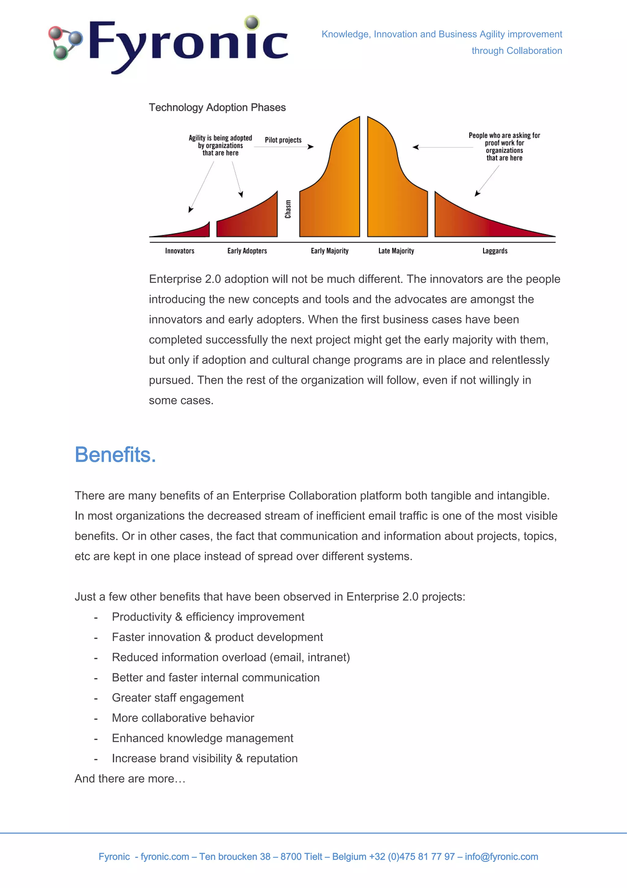 Knowledge, Innovation and Business Agility improvement
                                                                                            through Collaboration




                  Technology Adoption Phases




                  Enterprise 2.0 adoption will not be much different. The innovators are the people
                  introducing the new concepts and tools and the advocates are amongst the
                  innovators and early adopters. When the first business cases have been
                  completed successfully the next project might get the early majority with them,
                  but only if adoption and cultural change programs are in place and relentlessly
                  pursued. Then the rest of the organization will follow, even if not willingly in
                  some cases.



Benefits.
There are many benefits of an Enterprise Collaboration platform both tangible and intangible.
In most organizations the decreased stream of inefficient email traffic is one of the most visible
benefits. Or in other cases, the fact that communication and information about projects, topics,
etc are kept in one place instead of spread over different systems.


Just a few other benefits that have been observed in Enterprise 2.0 projects:
   -      Productivity & efficiency improvement
   -      Faster innovation & product development
   -      Reduced information overload (email, intranet)
   -      Better and faster internal communication
   -      Greater staff engagement
   -      More collaborative behavior
   -      Enhanced knowledge management
   -      Increase brand visibility & reputation
And there are more…




       Fyronic - fyronic.com – Ten broucken 38 – 8700 Tielt – Belgium +32 (0)475 81 77 97 – info@fyronic.com
 