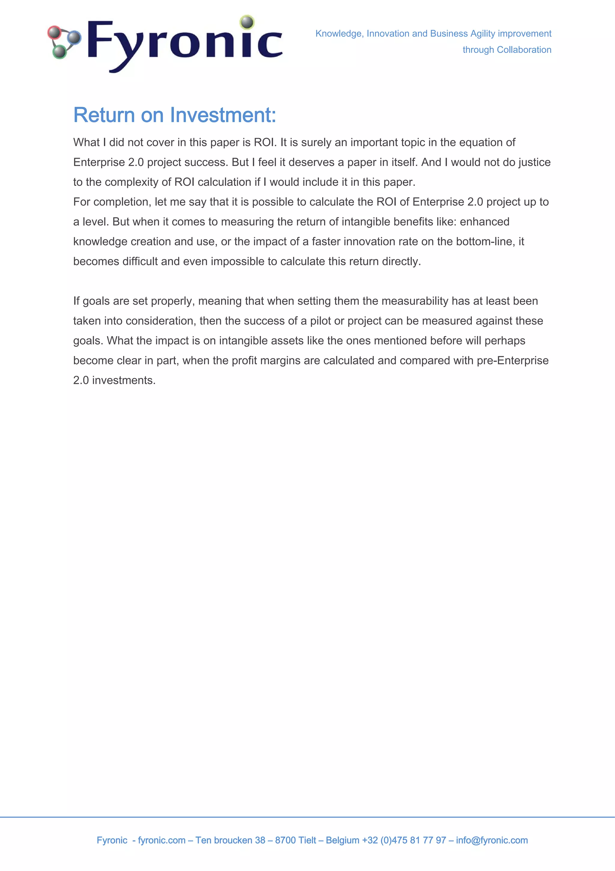 Knowledge, Innovation and Business Agility improvement
                                                                                          through Collaboration




Return on Investment:
What I did not cover in this paper is ROI. It is surely an important topic in the equation of
Enterprise 2.0 project success. But I feel it deserves a paper in itself. And I would not do justice
to the complexity of ROI calculation if I would include it in this paper.
For completion, let me say that it is possible to calculate the ROI of Enterprise 2.0 project up to
a level. But when it comes to measuring the return of intangible benefits like: enhanced
knowledge creation and use, or the impact of a faster innovation rate on the bottom-line, it
becomes difficult and even impossible to calculate this return directly.


If goals are set properly, meaning that when setting them the measurability has at least been
taken into consideration, then the success of a pilot or project can be measured against these
goals. What the impact is on intangible assets like the ones mentioned before will perhaps
become clear in part, when the profit margins are calculated and compared with pre-Enterprise
2.0 investments.




     Fyronic - fyronic.com – Ten broucken 38 – 8700 Tielt – Belgium +32 (0)475 81 77 97 – info@fyronic.com
 