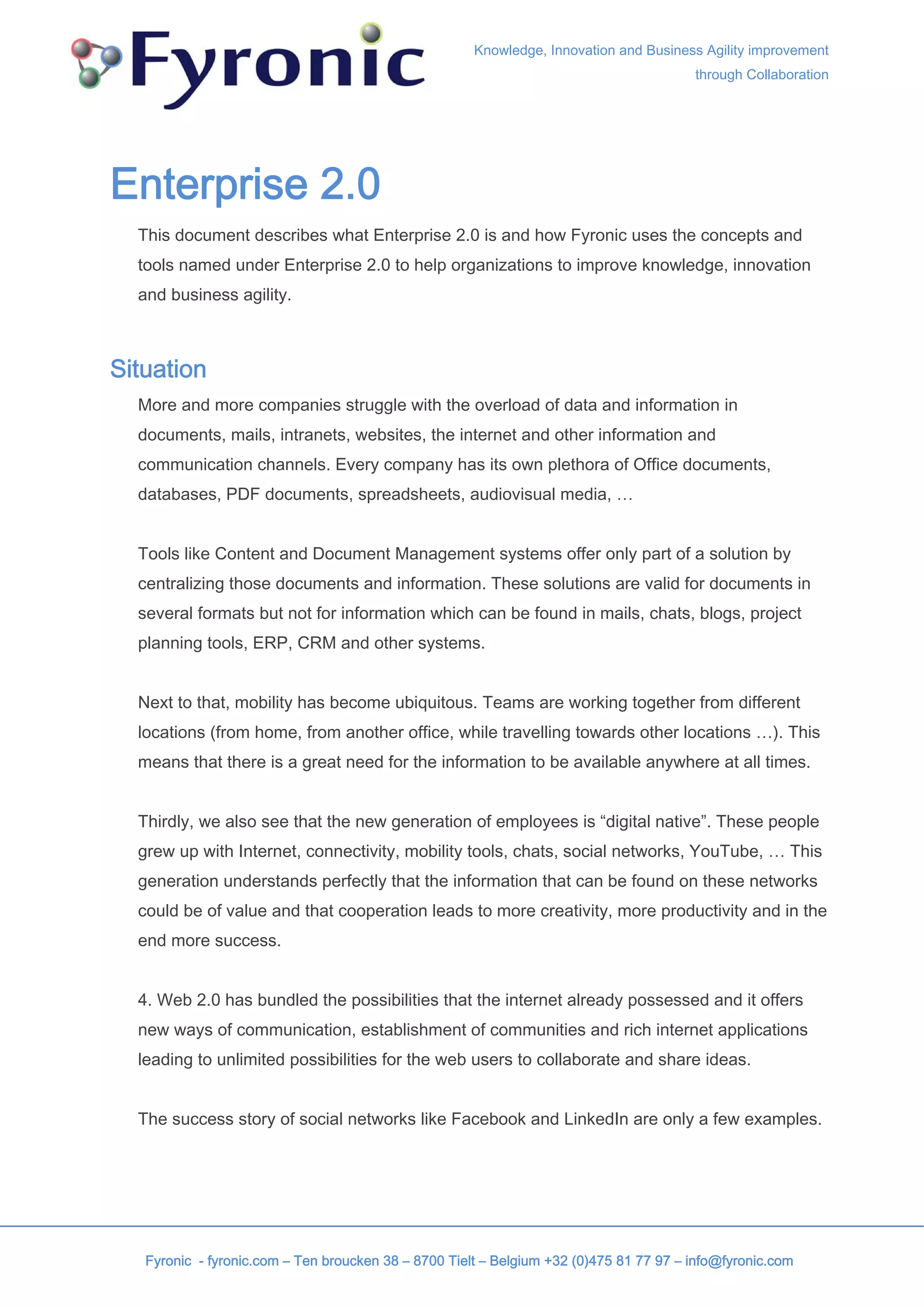 Knowledge, Innovation and Business Agility improvement
                                                                                        through Collaboration




Enterprise 2.0
  This document describes what Enterprise 2.0 is and how Fyronic uses the concepts and
  tools named under Enterprise 2.0 to help organizations to improve knowledge, innovation
  and business agility.



Situation
  More and more companies struggle with the overload of data and information in
  documents, mails, intranets, websites, the internet and other information and
  communication channels. Every company has its own plethora of Office documents,
  databases, PDF documents, spreadsheets, audiovisual media, …


  Tools like Content and Document Management systems offer only part of a solution by
  centralizing those documents and information. These solutions are valid for documents in
  several formats but not for information which can be found in mails, chats, blogs, project
  planning tools, ERP, CRM and other systems.


  Next to that, mobility has become ubiquitous. Teams are working together from different
  locations (from home, from another office, while travelling towards other locations …). This
  means that there is a great need for the information to be available anywhere at all times.


  Thirdly, we also see that the new generation of employees is “digital native”. These people
  grew up with Internet, connectivity, mobility tools, chats, social networks, YouTube, … This
  generation understands perfectly that the information that can be found on these networks
  could be of value and that cooperation leads to more creativity, more productivity and in the
  end more success.


  4. Web 2.0 has bundled the possibilities that the internet already possessed and it offers
  new ways of communication, establishment of communities and rich internet applications
  leading to unlimited possibilities for the web users to collaborate and share ideas.


  The success story of social networks like Facebook and LinkedIn are only a few examples.




   Fyronic - fyronic.com – Ten broucken 38 – 8700 Tielt – Belgium +32 (0)475 81 77 97 – info@fyronic.com
 
