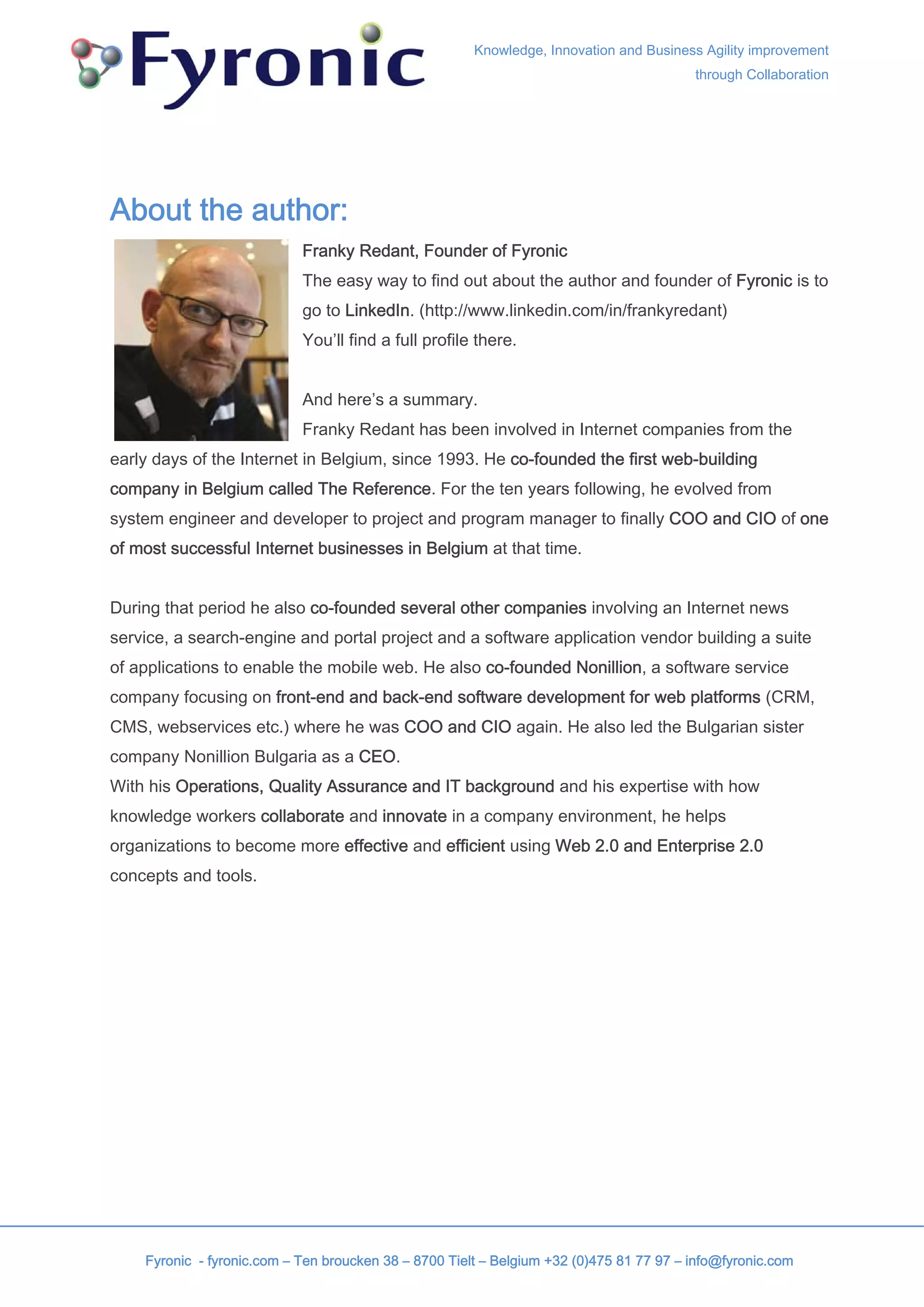 Knowledge, Innovation and Business Agility improvement
                                                                                         through Collaboration




About the author:
                            Franky Redant, Founder of Fyronic
                            The easy way to find out about the author and founder of Fyronic is to
                            go to LinkedIn. (http://www.linkedin.com/in/frankyredant)
                            You’ll find a full profile there.


                            And here’s a summary.
                            Franky Redant has been involved in Internet companies from the
early days of the Internet in Belgium, since 1993. He co-founded the first web-building
company in Belgium called The Reference. For the ten years following, he evolved from
system engineer and developer to project and program manager to finally COO and CIO of one
of most successful Internet businesses in Belgium at that time.


During that period he also co-founded several other companies involving an Internet news
service, a search-engine and portal project and a software application vendor building a suite
of applications to enable the mobile web. He also co-founded Nonillion, a software service
company focusing on front-end and back-end software development for web platforms (CRM,
CMS, webservices etc.) where he was COO and CIO again. He also led the Bulgarian sister
company Nonillion Bulgaria as a CEO.
With his Operations, Quality Assurance and IT background and his expertise with how
knowledge workers collaborate and innovate in a company environment, he helps
organizations to become more effective and efficient using Web 2.0 and Enterprise 2.0
concepts and tools.




    Fyronic - fyronic.com – Ten broucken 38 – 8700 Tielt – Belgium +32 (0)475 81 77 97 – info@fyronic.com
 
