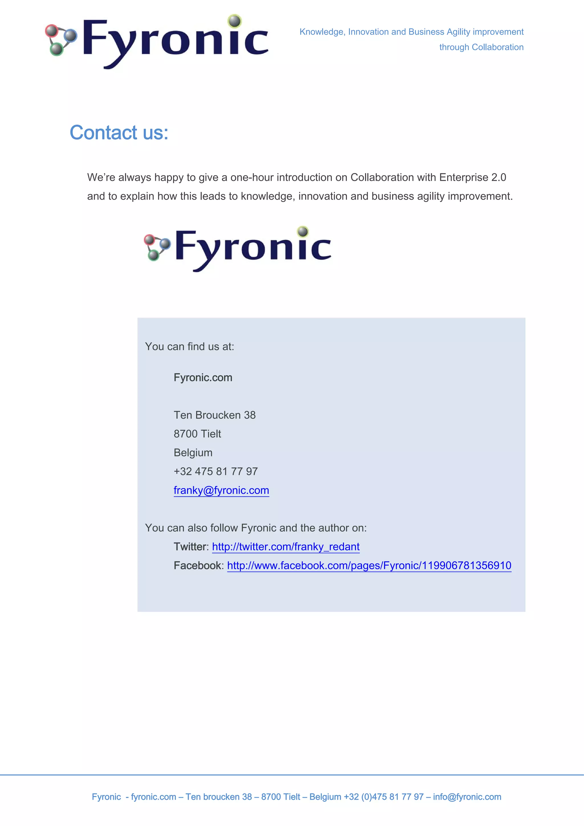 Knowledge, Innovation and Business Agility improvement
                                                                                       through Collaboration




Contact us:

 We’re always happy to give a one-hour introduction on Collaboration with Enterprise 2.0
 and to explain how this leads to knowledge, innovation and business agility improvement.




               You can find us at:

                      Fyronic.com


                      Ten Broucken 38
                      8700 Tielt
                      Belgium
                      +32 475 81 77 97
                      franky@fyronic.com


               You can also follow Fyronic and the author on:
                      Twitter: http://twitter.com/franky_redant
                      Facebook: http://www.facebook.com/pages/Fyronic/119906781356910




  Fyronic - fyronic.com – Ten broucken 38 – 8700 Tielt – Belgium +32 (0)475 81 77 97 – info@fyronic.com
 