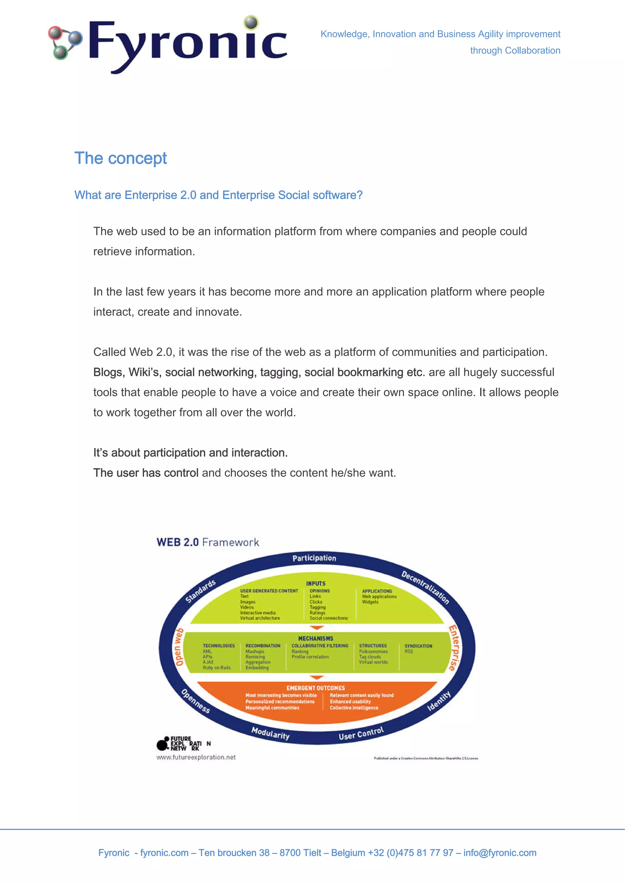 Knowledge, Innovation and Business Agility improvement
                                                                                         through Collaboration




The concept

What are Enterprise 2.0 and Enterprise Social software?


   The web used to be an information platform from where companies and people could
   retrieve information.


   In the last few years it has become more and more an application platform where people
   interact, create and innovate.


   Called Web 2.0, it was the rise of the web as a platform of communities and participation.
   Blogs, Wiki’s, social networking, tagging, social bookmarking etc. are all hugely successful
   tools that enable people to have a voice and create their own space online. It allows people
   to work together from all over the world.


   It’s about participation and interaction.
   The user has control and chooses the content he/she want.




    Fyronic - fyronic.com – Ten broucken 38 – 8700 Tielt – Belgium +32 (0)475 81 77 97 – info@fyronic.com
 