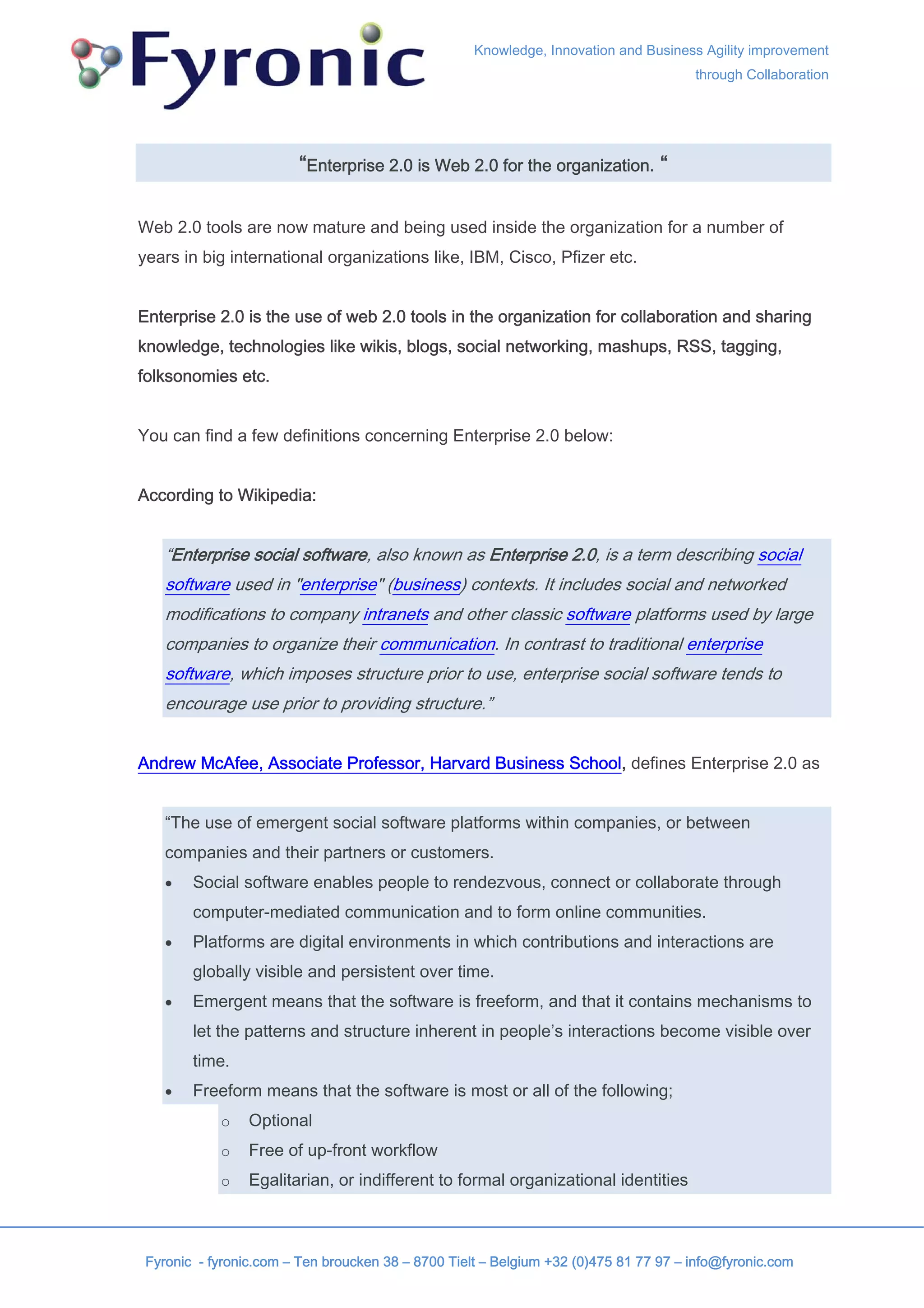 Knowledge, Innovation and Business Agility improvement
                                                                                      through Collaboration




                        “Enterprise 2.0 is Web 2.0 for the organization. “

Web 2.0 tools are now mature and being used inside the organization for a number of
years in big international organizations like, IBM, Cisco, Pfizer etc.


Enterprise 2.0 is the use of web 2.0 tools in the organization for collaboration and sharing
knowledge, technologies like wikis, blogs, social networking, mashups, RSS, tagging,
folksonomies etc.


You can find a few definitions concerning Enterprise 2.0 below:


According to Wikipedia:


    “Enterprise social software, also known as Enterprise 2.0, is a term describing social
    software used in "enterprise" (business) contexts. It includes social and networked
    modifications to company intranets and other classic software platforms used by large
    companies to organize their communication. In contrast to traditional enterprise
    software, which imposes structure prior to use, enterprise social software tends to
    encourage use prior to providing structure.”


Andrew McAfee, Associate Professor, Harvard Business School, defines Enterprise 2.0 as


    “The use of emergent social software platforms within companies, or between
    companies and their partners or customers.
    •   Social software enables people to rendezvous, connect or collaborate through
        computer-mediated communication and to form online communities.
    •   Platforms are digital environments in which contributions and interactions are
        globally visible and persistent over time.
    •   Emergent means that the software is freeform, and that it contains mechanisms to
        let the patterns and structure inherent in people’s interactions become visible over
        time.
    •   Freeform means that the software is most or all of the following;
            o    Optional
            o    Free of up-front workflow
            o    Egalitarian, or indifferent to formal organizational identities



 Fyronic - fyronic.com – Ten broucken 38 – 8700 Tielt – Belgium +32 (0)475 81 77 97 – info@fyronic.com
 