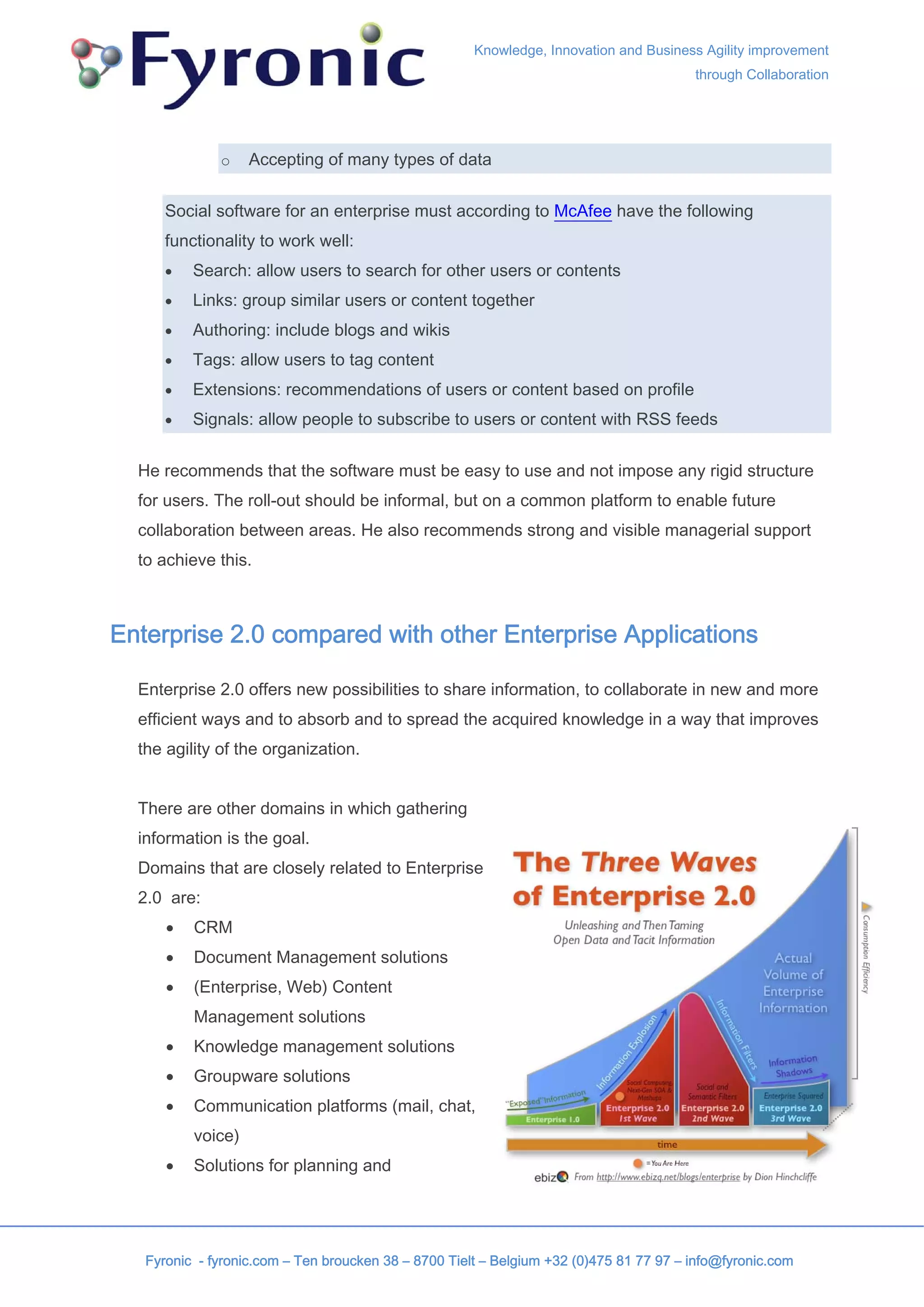 Knowledge, Innovation and Business Agility improvement
                                                                                        through Collaboration




              o    Accepting of many types of data


      Social software for an enterprise must according to McAfee have the following
      functionality to work well:
      •   Search: allow users to search for other users or contents
      •   Links: group similar users or content together
      •   Authoring: include blogs and wikis
      •   Tags: allow users to tag content
      •   Extensions: recommendations of users or content based on profile
      •   Signals: allow people to subscribe to users or content with RSS feeds


  He recommends that the software must be easy to use and not impose any rigid structure
  for users. The roll-out should be informal, but on a common platform to enable future
  collaboration between areas. He also recommends strong and visible managerial support
  to achieve this.



Enterprise 2.0 compared with other Enterprise Applications

  Enterprise 2.0 offers new possibilities to share information, to collaborate in new and more
  efficient ways and to absorb and to spread the acquired knowledge in a way that improves
  the agility of the organization.


  There are other domains in which gathering
  information is the goal.
  Domains that are closely related to Enterprise
  2.0 are:
      •   CRM
      •   Document Management solutions
      •   (Enterprise, Web) Content
          Management solutions
      •   Knowledge management solutions
      •   Groupware solutions
      •   Communication platforms (mail, chat,
          voice)
      •   Solutions for planning and




   Fyronic - fyronic.com – Ten broucken 38 – 8700 Tielt – Belgium +32 (0)475 81 77 97 – info@fyronic.com
 