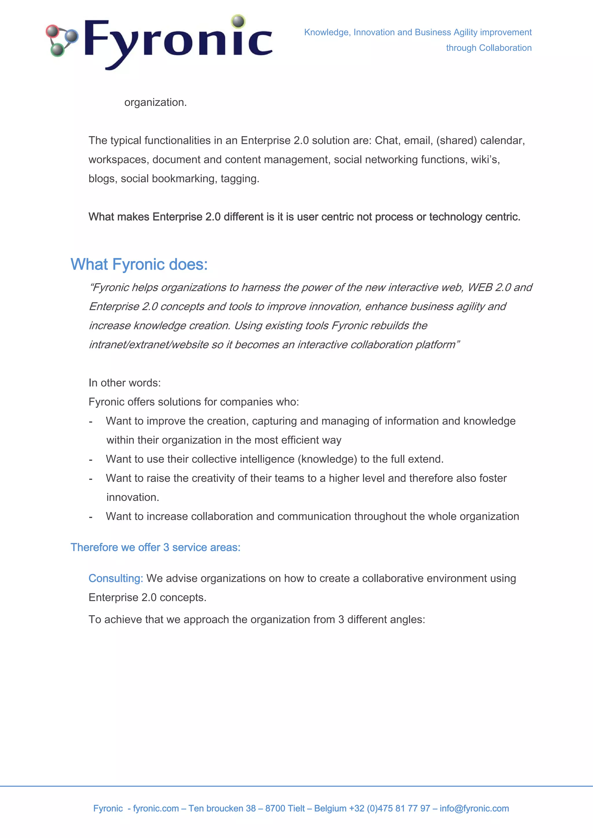 Knowledge, Innovation and Business Agility improvement
                                                                                            through Collaboration




              organization.


   The typical functionalities in an Enterprise 2.0 solution are: Chat, email, (shared) calendar,
   workspaces, document and content management, social networking functions, wiki’s,
   blogs, social bookmarking, tagging.


   What makes Enterprise 2.0 different is it is user centric not process or technology centric.



What Fyronic does:
   “Fyronic helps organizations to harness the power of the new interactive web, WEB 2.0 and
   Enterprise 2.0 concepts and tools to improve innovation, enhance business agility and
   increase knowledge creation. Using existing tools Fyronic rebuilds the
   intranet/extranet/website so it becomes an interactive collaboration platform”


   In other words:
   Fyronic offers solutions for companies who:
   -      Want to improve the creation, capturing and managing of information and knowledge
          within their organization in the most efficient way
   -      Want to use their collective intelligence (knowledge) to the full extend.
   -      Want to raise the creativity of their teams to a higher level and therefore also foster
          innovation.
   -      Want to increase collaboration and communication throughout the whole organization

Therefore we offer 3 service areas:

   Consulting: We advise organizations on how to create a collaborative environment using
   Enterprise 2.0 concepts.

   To achieve that we approach the organization from 3 different angles:




       Fyronic - fyronic.com – Ten broucken 38 – 8700 Tielt – Belgium +32 (0)475 81 77 97 – info@fyronic.com
 