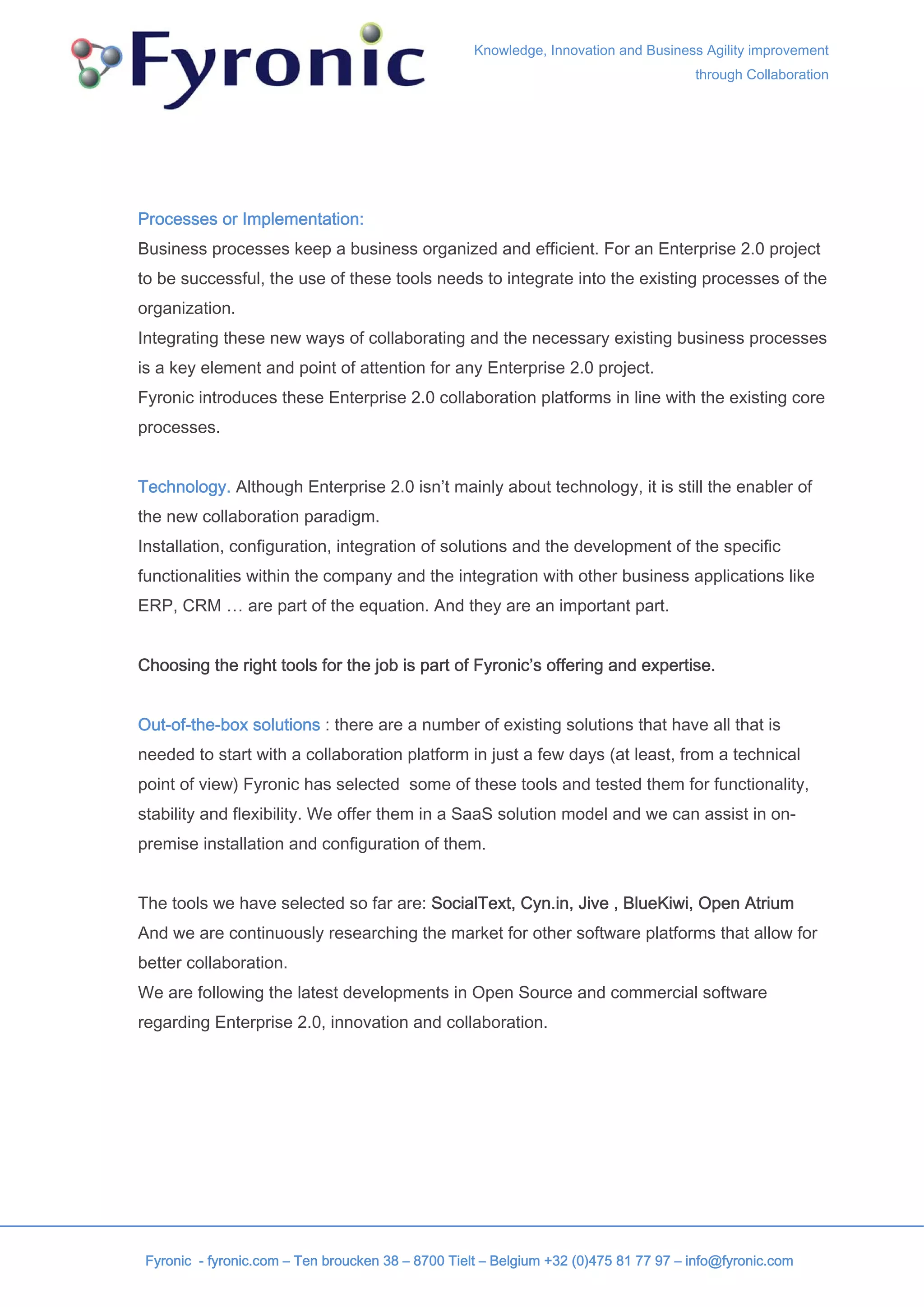 Knowledge, Innovation and Business Agility improvement
                                                                                      through Collaboration




Processes or Implementation:
Business processes keep a business organized and efficient. For an Enterprise 2.0 project
to be successful, the use of these tools needs to integrate into the existing processes of the
organization.
Integrating these new ways of collaborating and the necessary existing business processes
is a key element and point of attention for any Enterprise 2.0 project.
Fyronic introduces these Enterprise 2.0 collaboration platforms in line with the existing core
processes.


Technology. Although Enterprise 2.0 isn’t mainly about technology, it is still the enabler of
the new collaboration paradigm.
Installation, configuration, integration of solutions and the development of the specific
functionalities within the company and the integration with other business applications like
ERP, CRM … are part of the equation. And they are an important part.


Choosing the right tools for the job is part of Fyronic’s offering and expertise.


Out-of-the-box solutions : there are a number of existing solutions that have all that is
needed to start with a collaboration platform in just a few days (at least, from a technical
point of view) Fyronic has selected some of these tools and tested them for functionality,
stability and flexibility. We offer them in a SaaS solution model and we can assist in on-
premise installation and configuration of them.


The tools we have selected so far are: SocialText, Cyn.in, Jive , BlueKiwi, Open Atrium
And we are continuously researching the market for other software platforms that allow for
better collaboration.
We are following the latest developments in Open Source and commercial software
regarding Enterprise 2.0, innovation and collaboration.




 Fyronic - fyronic.com – Ten broucken 38 – 8700 Tielt – Belgium +32 (0)475 81 77 97 – info@fyronic.com
 