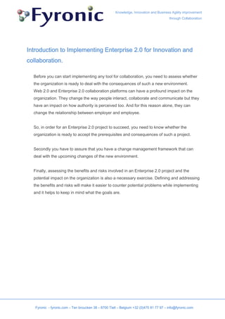 Knowledge, Innovation and Business Agility improvement
                                                                                        through Collaboration




Introduction to Implementing Enterprise 2.0 for Innovation and
collaboration.

  Before you can start implementing any tool for collaboration, you need to assess whether
  the organization is ready to deal with the consequences of such a new environment.
  Web 2.0 and Enterprise 2.0 collaboration platforms can have a profound impact on the
  organization. They change the way people interact, collaborate and communicate but they
  have an impact on how authority is perceived too. And for this reason alone, they can
  change the relationship between employer and employee.


  So, in order for an Enterprise 2.0 project to succeed, you need to know whether the
  organization is ready to accept the prerequisites and consequences of such a project.


  Secondly you have to assure that you have a change management framework that can
  deal with the upcoming changes of the new environment.


  Finally, assessing the benefits and risks involved in an Enterprise 2.0 project and the
  potential impact on the organization is also a necessary exercise. Defining and addressing
  the benefits and risks will make it easier to counter potential problems while implementing
  and it helps to keep in mind what the goals are.




   Fyronic - fyronic.com – Ten broucken 38 – 8700 Tielt – Belgium +32 (0)475 81 77 97 – info@fyronic.com
 