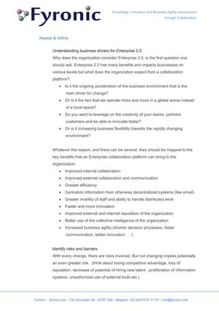 Knowledge, Innovation and Business Agility improvement
                                                                                     through Collaboration




   Assess & define


           Understanding business drivers for Enterprise 2.0
           Why does the organization consider Enterprise 2.0, is the first question one
           should ask. Enterprise 2.0 has many benefits and impacts businesses on
           various levels but what does the organization expect from a collaboration
           platform?
                •   Is it the ongoing acceleration of the business environment that is the
                    main driver for change?
                •   Or is it the fact that we operate more and more in a global arena instead
                    of a local space?
                •   Do you want to leverage on the creativity of your teams, partners
                    customers and be able to innovate faster?
                •   Or is it increasing business flexibility towards the rapidly changing
                    environment?


           Whatever the reason, and there can be several, they should be mapped to the
           key benefits that an Enterprise collaboration platform can bring to the
           organization:
                •   Improved internal collaboration
                •   Improved external collaboration and communication
                •   Greater efficiency
                •   Centralize information from otherwise decentralized systems (like email)
                •   Greater mobility of staff and ability to handle distributed work
                •   Faster and more innovation
                •   Improved external and internal reputation of the organization
                •   Better use of the collective intelligence of the organization
                •   Increased business agility (shorter decision processes, faster
                    communication, better innovation … )


           Identify risks and barriers
           With every change, there are risks involved. But not changing implies potentially
           an even greater risk. (think about losing competitive advantage, loss of
           reputation, decrease of potential of hiring new talent , proliferation of information
           systems, unauthorized use of external tools etc.)




Fyronic - fyronic.com – Ten broucken 38 – 8700 Tielt – Belgium +32 (0)475 81 77 97 – info@fyronic.com
 