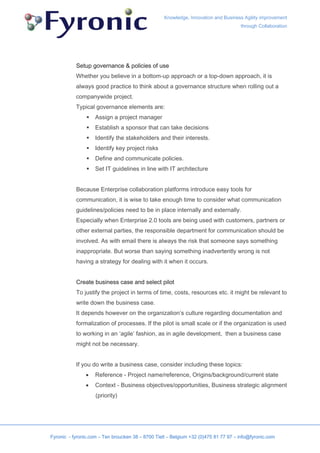 Knowledge, Innovation and Business Agility improvement
                                                                                     through Collaboration




           Setup governance & policies of use
           Whether you believe in a bottom-up approach or a top-down approach, it is
           always good practice to think about a governance structure when rolling out a
           companywide project.
           Typical governance elements are:
                    Assign a project manager
                    Establish a sponsor that can take decisions
                    Identify the stakeholders and their interests.
                    Identify key project risks
                    Define and communicate policies.
                    Set IT guidelines in line with IT architecture


           Because Enterprise collaboration platforms introduce easy tools for
           communication, it is wise to take enough time to consider what communication
           guidelines/policies need to be in place internally and externally.
           Especially when Enterprise 2.0 tools are being used with customers, partners or
           other external parties, the responsible department for communication should be
           involved. As with email there is always the risk that someone says something
           inappropriate. But worse than saying something inadvertently wrong is not
           having a strategy for dealing with it when it occurs.


           Create business case and select pilot
           To justify the project in terms of time, costs, resources etc. it might be relevant to
           write down the business case.
           It depends however on the organization’s culture regarding documentation and
           formalization of processes. If the pilot is small scale or if the organization is used
           to working in an ‘agile’ fashion, as in agile development, then a business case
           might not be necessary.


           If you do write a business case, consider including these topics:
               •    Reference - Project name/reference, Origins/background/current state
               •    Context - Business objectives/opportunities, Business strategic alignment
                    (priority)




Fyronic - fyronic.com – Ten broucken 38 – 8700 Tielt – Belgium +32 (0)475 81 77 97 – info@fyronic.com
 