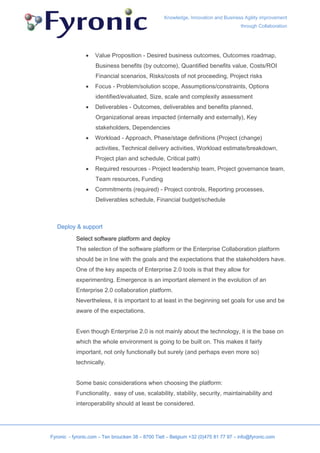 Knowledge, Innovation and Business Agility improvement
                                                                                     through Collaboration




               •    Value Proposition - Desired business outcomes, Outcomes roadmap,
                    Business benefits (by outcome), Quantified benefits value, Costs/ROI
                    Financial scenarios, Risks/costs of not proceeding, Project risks
               •    Focus - Problem/solution scope, Assumptions/constraints, Options
                    identified/evaluated, Size, scale and complexity assessment
               •    Deliverables - Outcomes, deliverables and benefits planned,
                    Organizational areas impacted (internally and externally), Key
                    stakeholders, Dependencies
               •    Workload - Approach, Phase/stage definitions (Project (change)
                    activities, Technical delivery activities, Workload estimate/breakdown,
                    Project plan and schedule, Critical path)
               •    Required resources - Project leadership team, Project governance team,
                    Team resources, Funding
               •    Commitments (required) - Project controls, Reporting processes,
                    Deliverables schedule, Financial budget/schedule



   Deploy & support

           Select software platform and deploy
           The selection of the software platform or the Enterprise Collaboration platform
           should be in line with the goals and the expectations that the stakeholders have.
           One of the key aspects of Enterprise 2.0 tools is that they allow for
           experimenting. Emergence is an important element in the evolution of an
           Enterprise 2.0 collaboration platform.
           Nevertheless, it is important to at least in the beginning set goals for use and be
           aware of the expectations.


           Even though Enterprise 2.0 is not mainly about the technology, it is the base on
           which the whole environment is going to be built on. This makes it fairly
           important, not only functionally but surely (and perhaps even more so)
           technically.


           Some basic considerations when choosing the platform:
           Functionality, easy of use, scalability, stability, security, maintainability and
           interoperability should at least be considered.




Fyronic - fyronic.com – Ten broucken 38 – 8700 Tielt – Belgium +32 (0)475 81 77 97 – info@fyronic.com
 