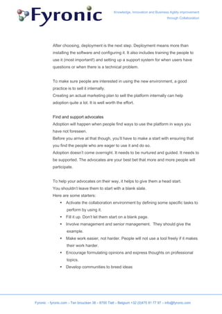 Knowledge, Innovation and Business Agility improvement
                                                                                     through Collaboration




           After choosing, deployment is the next step. Deployment means more than
           installing the software and configuring it. It also includes training the people to
           use it (most important!) and setting up a support system for when users have
           questions or when there is a technical problem.


           To make sure people are interested in using the new environment, a good
           practice is to sell it internally.
           Creating an actual marketing plan to sell the platform internally can help
           adoption quite a lot. It is well worth the effort.


           Find and support advocates
           Adoption will happen when people find ways to use the platform in ways you
           have not foreseen.
           Before you arrive at that though, you’ll have to make a start with ensuring that
           you find the people who are eager to use it and do so.
           Adoption doesn’t come overnight. It needs to be nurtured and guided. It needs to
           be supported. The advocates are your best bet that more and more people will
           participate.


           To help your advocates on their way, it helps to give them a head start.
           You shouldn’t leave them to start with a blank slate.
           Here are some starters:
                    Activate the collaboration environment by defining some specific tasks to
                    perform by using it.
                    Fill it up. Don’t let them start on a blank page.
                    Involve management and senior management. They should give the
                    example.
                    Make work easier, not harder. People will not use a tool freely if it makes
                    their work harder.
                    Encourage formulating opinions and express thoughts on professional
                    topics.
                    Develop communities to breed ideas




Fyronic - fyronic.com – Ten broucken 38 – 8700 Tielt – Belgium +32 (0)475 81 77 97 – info@fyronic.com
 