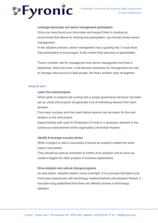Knowledge, Innovation and Business Agility improvement
                                                                                     through Collaboration




           Leverage advocates and senior management participation
           Once you have found your advocates and support them in creating an
           environment that allows for sharing and participation, you should involve senior
           management.
           In the adoption process, senior management has a guiding role. It must show
           that participation is encouraged. It also shows that openness is appreciated.


           There’s another role for management and senior management and that is
           leadership. More than ever, it will become necessary for management not only
           to manage resource but to lead people. But that’s another topic all together.



   Adopt & learn

           Learn from pilots/projects
           When pilots or projects are running and a proper governance structure has been
           set up, pilots and projects will generate a lot of interesting lessons from each
           iteration.
           From each success and from each failure lessons can be drawn for the next
           iteration or the next project.
           Experimenting with uses for Enterprise 2.0 tools is a necessary element in the
           continuous improvement of the organization (remember Kaizen).


           Identify & leverage success stories
           When a project or pilot is successful it should be studied to determine what
           made it successful.
           They should be used as examples to further drive adoption and to serve as
           creative triggers for other projects or business applications.


           Drive adoption and cultural change programs.
           As said earlier: adoption doesn’t come overnight. It is a process that takes time.
           From past experiences with technology implementations and adoption thereof, it
           has been long established that there are different phases in technology
           adoption:




Fyronic - fyronic.com – Ten broucken 38 – 8700 Tielt – Belgium +32 (0)475 81 77 97 – info@fyronic.com
 