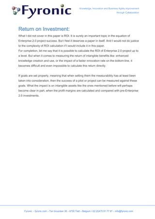 Knowledge, Innovation and Business Agility improvement
                                                                                          through Collaboration




Return on Investment:
What I did not cover in this paper is ROI. It is surely an important topic in the equation of
Enterprise 2.0 project success. But I feel it deserves a paper in itself. And I would not do justice
to the complexity of ROI calculation if I would include it in this paper.
For completion, let me say that it is possible to calculate the ROI of Enterprise 2.0 project up to
a level. But when it comes to measuring the return of intangible benefits like: enhanced
knowledge creation and use, or the impact of a faster innovation rate on the bottom-line, it
becomes difficult and even impossible to calculate this return directly.


If goals are set properly, meaning that when setting them the measurability has at least been
taken into consideration, then the success of a pilot or project can be measured against these
goals. What the impact is on intangible assets like the ones mentioned before will perhaps
become clear in part, when the profit margins are calculated and compared with pre-Enterprise
2.0 investments.




     Fyronic - fyronic.com – Ten broucken 38 – 8700 Tielt – Belgium +32 (0)475 81 77 97 – info@fyronic.com
 