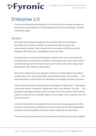 Knowledge, Innovation and Business Agility improvement
                                                                                        through Collaboration




Enterprise 2.0
  This document describes what Enterprise 2.0 is and how Fyronic uses the concepts and
  tools named under Enterprise 2.0 to help organizations to improve knowledge, innovation
  and business agility.



Situation
  More and more companies struggle with the overload of data and information in
  documents, mails, intranets, websites, the internet and other information and
  communication channels. Every company has its own plethora of Office documents,
  databases, PDF documents, spreadsheets, audiovisual media, …


  Tools like Content and Document Management systems offer only part of a solution by
  centralizing those documents and information. These solutions are valid for documents in
  several formats but not for information which can be found in mails, chats, blogs, project
  planning tools, ERP, CRM and other systems.


  Next to that, mobility has become ubiquitous. Teams are working together from different
  locations (from home, from another office, while travelling towards other locations …). This
  means that there is a great need for the information to be available anywhere at all times.


  Thirdly, we also see that the new generation of employees is “digital native”. These people
  grew up with Internet, connectivity, mobility tools, chats, social networks, YouTube, … This
  generation understands perfectly that the information that can be found on these networks
  could be of value and that cooperation leads to more creativity, more productivity and in the
  end more success.


  4. Web 2.0 has bundled the possibilities that the internet already possessed and it offers
  new ways of communication, establishment of communities and rich internet applications
  leading to unlimited possibilities for the web users to collaborate and share ideas.


  The success story of social networks like Facebook and LinkedIn are only a few examples.




   Fyronic - fyronic.com – Ten broucken 38 – 8700 Tielt – Belgium +32 (0)475 81 77 97 – info@fyronic.com
 