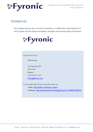 Knowledge, Innovation and Business Agility improvement
                                                                                       through Collaboration




Contact us:

 We’re always happy to give a one-hour introduction on Collaboration with Enterprise 2.0
 and to explain how this leads to knowledge, innovation and business agility improvement.




               You can find us at:

                      Fyronic.com


                      Ten Broucken 38
                      8700 Tielt
                      Belgium
                      +32 475 81 77 97
                      franky@fyronic.com


               You can also follow Fyronic and the author on:
                      Twitter: http://twitter.com/franky_redant
                      Facebook: http://www.facebook.com/pages/Fyronic/119906781356910




  Fyronic - fyronic.com – Ten broucken 38 – 8700 Tielt – Belgium +32 (0)475 81 77 97 – info@fyronic.com
 
