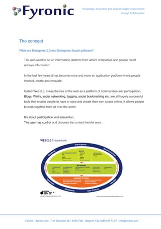 Knowledge, Innovation and Business Agility improvement
                                                                                         through Collaboration




The concept

What are Enterprise 2.0 and Enterprise Social software?


   The web used to be an information platform from where companies and people could
   retrieve information.


   In the last few years it has become more and more an application platform where people
   interact, create and innovate.


   Called Web 2.0, it was the rise of the web as a platform of communities and participation.
   Blogs, Wiki’s, social networking, tagging, social bookmarking etc. are all hugely successful
   tools that enable people to have a voice and create their own space online. It allows people
   to work together from all over the world.


   It’s about participation and interaction.
   The user has control and chooses the content he/she want.




    Fyronic - fyronic.com – Ten broucken 38 – 8700 Tielt – Belgium +32 (0)475 81 77 97 – info@fyronic.com
 