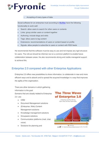 Knowledge, Innovation and Business Agility improvement
                                                                                        through Collaboration




              o    Accepting of many types of data


      Social software for an enterprise must according to McAfee have the following
      functionality to work well:
      •   Search: allow users to search for other users or contents
      •   Links: group similar users or content together
      •   Authoring: include blogs and wikis
      •   Tags: allow users to tag content
      •   Extensions: recommendations of users or content based on profile
      •   Signals: allow people to subscribe to users or content with RSS feeds


  He recommends that the software must be easy to use and not impose any rigid structure
  for users. The roll-out should be informal, but on a common platform to enable future
  collaboration between areas. He also recommends strong and visible managerial support
  to achieve this.



Enterprise 2.0 compared with other Enterprise Applications

  Enterprise 2.0 offers new possibilities to share information, to collaborate in new and more
  efficient ways and to absorb and to spread the acquired knowledge in a way that improves
  the agility of the organization.


  There are other domains in which gathering
  information is the goal.
  Domains that are closely related to Enterprise
  2.0 are:
      •   CRM
      •   Document Management solutions
      •   (Enterprise, Web) Content
          Management solutions
      •   Knowledge management solutions
      •   Groupware solutions
      •   Communication platforms (mail, chat,
          voice)
      •   Solutions for planning and




   Fyronic - fyronic.com – Ten broucken 38 – 8700 Tielt – Belgium +32 (0)475 81 77 97 – info@fyronic.com
 