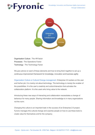 Knowledge, Innovation and Business Agility improvement
                                                                                      through Collaboration




Organisation Culture : The HR factor
Processes : The Operations Factor
Technology : The Technology Factor


We give advice on each of these elements and how to bring them together to set up a
continuous improvement framework for knowledge, innovation and business agility


Organization Culture or Cultural Change management. Enterprise 2.0 centers on the user
and his/her job. It is mainly not about technology. The technology is merely the enabler of
the possibilities. It is the user’s creativity and action/interaction that activates the
collaboration platform. It is the users who bring value to the network.


Introducing these new ways of interacting and collaboration necessitates a change of
behaviour for many people. Sharing information and knowledge is in many organizations
not the norm.


Changing this culture is an important task in the success of an Enterprise 2.0 project.
Fyronic manages this cultural change and coaches people on how to use these tools to
create value for themselves and for the company.




 Fyronic - fyronic.com – Ten broucken 38 – 8700 Tielt – Belgium +32 (0)475 81 77 97 – info@fyronic.com
 