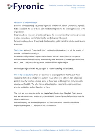 Knowledge, Innovation and Business Agility improvement
                                                                                      through Collaboration




Processes or Implementation:
Business processes keep a business organized and efficient. For an Enterprise 2.0 project
to be successful, the use of these tools needs to integrate into the existing processes of the
organization.
Integrating these new ways of collaborating and the necessary existing business processes
is a key element and point of attention for any Enterprise 2.0 project.
Fyronic introduces these Enterprise 2.0 collaboration platforms in line with the existing core
processes.


Technology. Although Enterprise 2.0 isn’t mainly about technology, it is still the enabler of
the new collaboration paradigm.
Installation, configuration, integration of solutions and the development of the specific
functionalities within the company and the integration with other business applications like
ERP, CRM … are part of the equation. And they are an important part.


Choosing the right tools for the job is part of Fyronic’s offering and expertise.


Out-of-the-box solutions : there are a number of existing solutions that have all that is
needed to start with a collaboration platform in just a few days (at least, from a technical
point of view) Fyronic has selected some of these tools and tested them for functionality,
stability and flexibility. We offer them in a SaaS solution model and we can assist in on-
premise installation and configuration of them.


The tools we have selected so far are: SocialText, Cyn.in, Jive , BlueKiwi, Open Atrium
And we are continuously researching the market for other software platforms that allow for
better collaboration.
We are following the latest developments in Open Source and commercial software
regarding Enterprise 2.0, innovation and collaboration.




 Fyronic - fyronic.com – Ten broucken 38 – 8700 Tielt – Belgium +32 (0)475 81 77 97 – info@fyronic.com
 
