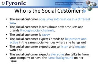 Who is the Social Customer?The social customer consumes information in a different way.The social customer learns about new products and brands through social channels.The social customer is savvy.The social customer expects brands to be present and active in the same social venues where she hangs outThe social customer expects you to listen and engage with her.The social customer expects everyone she talks to from your company to have the same background on her issue.
