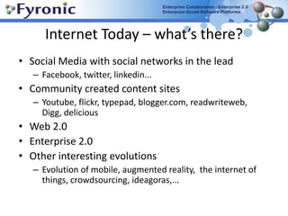 Internet Today – what’s there? Social Media with social networks in the lead Facebook, twitter, linkedin... Community created content sitesYoutube, flickr, typepad, blogger.com, readwriteweb, Digg, delicious Web 2.0Enterprise 2.0 Other interesting evolutionsEvolution of mobile, augmented reality,  the internet of things, crowdsourcing, ideagoras,...  