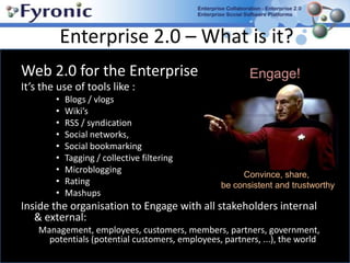 Enterprise 2.0 – What is it? Web 2.0 for the Enterprise It’s the use of tools like : Blogs / vlogsWiki’s RSS / syndicationSocial networks, Social bookmarkingTagging / collective filteringMicrobloggingRating MashupsInside the organisation to Engage with all stakeholders internal & external:Management, employees, customers, members, partners, government, potentials (potential customers, employees, partners, ...), the world Engage! Convince, share, be consistent and trustworthy