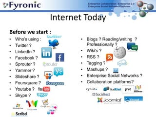 Internet TodayBefore we start : Who’s using : Twitter ? LinkedIn ? Facebook ? Sprouter ? Yammer ? Slideshare ? Foursquare ? Youtube ?Skype ?Blogs ? Reading/writing  ?  Professionally ? Wiki’s ? RSS ? Tagging ? Mashups ? Enterprise Social Networks ? Collaboration platforms? 
