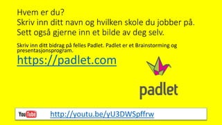 Hvem er du?
Skriv inn ditt navn og hvilken skole du jobber på.
Sett også gjerne inn et bilde av deg selv.
Skriv inn ditt bidrag på felles Padlet. Padlet er et Brainstorming og
presentasjonsprogram.
https://padlet.com
http://youtu.be/yU3DWSpffrw
 