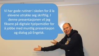 Vi har gode rutiner i skolen for å la
elevene utrykke seg skriftlig. I
denne presentasjonen vil jeg
fiksere på digitale hjelpemidler for
å jobbe med muntlig presentasjon
og dialog på Engelsk.
 