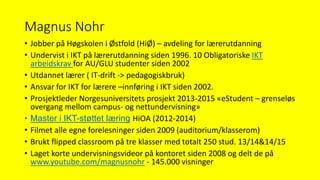 Magnus Nohr
• Jobber på Høgskolen i Østfold (HiØ) – avdeling for lærerutdanning
• Undervist i IKT på lærerutdanning siden 1996. 10 Obligatoriske IKT
arbeidskrav for AU/GLU studenter siden 2002
• Utdannet lærer ( IT-drift -> pedagogiskbruk)
• Ansvar for IKT for lærere –innføring i IKT siden 2002.
• Prosjektleder Norgesuniversitets prosjekt 2013-2015 «eStudent – grenseløs
overgang mellom campus- og nettundervisning»
• Master i IKT-støttet læring HiOA (2012-2014)
• Filmet alle egne forelesninger siden 2009 (auditorium/klasserom)
• Brukt flipped classroom på tre klasser med totalt 250 stud. 13/14&14/15
• Laget korte undervisningsvideor på kontoret siden 2008 og delt de på
www.youtube.com/magnusnohr - 145.000 visninger
 