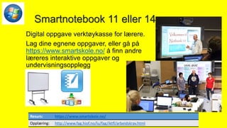 Smartnotebook 11 eller 14
Digital oppgave verktøykasse for lærere.
Lag dine egnene oppgaver, eller gå på
https://www.smartskole.no/ å finn andre
læreres interaktive oppgaver og
undervisningsopplegg
Resurs: https://www.smartskole.no/
Opplæring: http://www.fag.hiof.no/lu/fag/iktfl/arbeidskrav.html
 