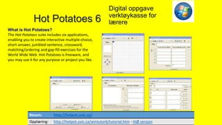 Hot Potatoes 6
Digital oppgave
verktøykasse for
lærere
Resurs: http://hotpot.uvic.ca/
Opplæring: http://hotpot.uvic.ca/wintutor6/tutorial.htm - HiØ versjon
What is Hot Potatoes?
The Hot Potatoes suite includes six applications,
enabling you to create interactive multiple-choice,
short-answer, jumbled-sentence, crossword,
matching/ordering and gap-fill exercises for the
World Wide Web. Hot Potatoes is freeware, and
you may use it for any purpose or project you like.
 