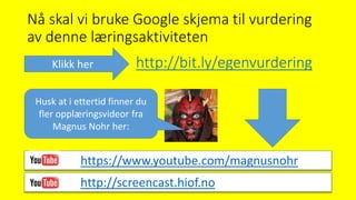 Nå skal vi bruke Google skjema til vurdering
av denne læringsaktiviteten
http://screencast.hiof.no
http://bit.ly/egenvurderingKlikk her
https://www.youtube.com/magnusnohr
Husk at i ettertid finner du
fler opplæringsvideor fra
Magnus Nohr her:
 