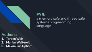 FYR:
a memory-safe and thread-safe
systems programming
language
Authors :
1. Torben Weis
2. Marian Waltereit
3. Maximilian Uphoff
 