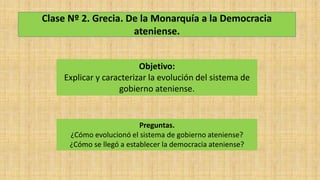 Clase Nº 2. Grecia. De la Monarquía a la Democracia
ateniense.
Objetivo:
Explicar y caracterizar la evolución del sistema de
gobierno ateniense.
Preguntas.
¿Cómo evolucionó el sistema de gobierno ateniense?
¿Cómo se llegó a establecer la democracia ateniense?
 