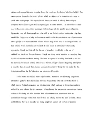 pictures and personal interests. A study shows that people are developing “checking habits”. This
means people frequently check their phones which is evidence of an obsession and a need to
check with social groups. The major concern with social media is privacy. Date-analysis
companies have access to just about everything you do on the internet. This information is then
used by businesses and political campaigns to form target ads for specific groups of people.
Companies even sell data to employers who wish to use the information to determine who they
should hire. Supporters of using real names on social media sites say that the use of pseudonyms
allows people to be mean or hurtful on sites because they do not need to take responsibility for
their actions. When real names are required, it often results in a friendlier better quality
community. People had believed that the age of technology would also be the age of
multitasking, this is not the case however. People are giving partial attention to everything they
do and full attention to almost nothing. The brain is capable of switching from task to task but
this increases the amount of time it takes to do the task. People’s sleep is frequently interrupted
in order for them to check their phones; research shows that by doing this it is harder for the
brain to consolidate the day’s learning and memories (Clemmitt).
Social media has effected many aspects of life. Businesses are depending on personal
information gathered from these social networks to determine what ads should be shown to
which people. Political campaigns use it to determine which audience is the most persuadable
and will be most affected by their message. It has changed the way people communicate; instead
of face-to-face being the most favorable form of communication people now want to
communicate through written text. Face-to-face has actually become the least favorable. Illinois
and California have even passed a law stating employers cannot ask workers or potential
 