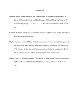 Work Cited
Belangee, Susan, Marina Bluvshtein, and Daniel Haugen. "Cybersocial Connectedness: A
Survey Of Perceived Benefits And Disadvantages Of Social Media Use." Journal Of
Individual Psychology 71.2 (2015): 122-134. Academic Search Premier. Web. 19 Nov.
2015.
Clemmitt, M. (2013, January 25). Social media explosion. CQ Researcher, 23, 81-104. Retrieved
from http://library.cqpress.com/
Meghan Mahoney, L. "Social Media Health Communication: A Cross-Cultural Investigation On
The Motivations And Challenges Of Using Participatory Technology To Communicate
With Patients." Online Journal Of Communication & Media Technologies 5.3 (2015):
141-161. Communication & Mass Media Complete. Web. 19 Nov. 2015.
Rolland, Sylvie E., and Guy Parmentier. "The Benefit Of Social Media." International Journal
Of Market Research 55.6 (2013): 809-827. Business Source Premier. Web. 19 Nov.
2015.
 