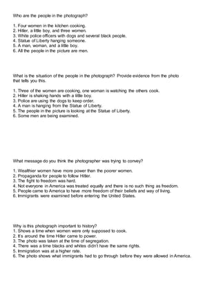 Who are the people in the photograph?
1. Four women in the kitchen cooking.
2. Hitler, a little boy, and three women.
3. White police officers with dogs and several black people.
4. Statue of Liberty hanging someone.
5. A man, woman, and a little boy.
6. All the people in the picture are men.
What is the situation of the people in the photograph? Provide evidence from the photo
that tells you this.
1. Three of the women are cooking, one woman is watching the others cook.
2. Hitler is shaking hands with a little boy.
3. Police are using the dogs to keep order.
4. A man is hanging from the Statue of Liberty.
5. The people in the picture is looking at the Statue of Liberty.
6. Some men are being examined.
What message do you think the photographer was trying to convey?
1. Wealthier women have more power than the poorer women.
2. Propaganda for people to follow Hitler.
3. The fight to freedom was hard.
4. Not everyone in America was treated equally and there is no such thing as freedom.
5. People came to America to have more freedom of their beliefs and way of living.
6. Immigrants were examined before entering the United States.
Why is this photograph important to history?
1. Shows a time when women were only supposed to cook.
2. It’s around the time Hitler came to power.
3. The photo was taken at the time of segregation.
4. There was a time blacks and whites didn’t have the same rights.
5. Immigration was at a higher rate.
6. The photo shows what immigrants had to go through before they were allowed in America.
 