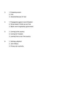 3. 1. Protesting racism 
2. Civil 
3. Attacked because of race 
4. 1. Propaganda against racism/freedom 
2. Person doesn’t think we are free 
3. Blacks were targeted by government 
5- 1. Coming to the country 
2. Coming for freedom 
3. Leaving from a non-free country 
6- 1. Getting a physical 
2. Join military 
3. Privacy not a priority 
 