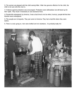 2- The women are pleased with the child seeing Hitler, Hitler has genuine affection for the child, the 
child is not sure who this man is. 
3- Violence against protestors was encouraged. Protestors were defenseless but still stood up for 
their rights. They found it necessary to use excessive force. 
4- People felt endangered by America, it was a bad time to not be white (‘murica), people felt like their 
liberties were endangered 
5- The people are immigrants, They just came to America, They had a bad life where they were 
before. 
6. There is a war going on, men were drafted and not volunteers, it’s probably really ho t 
 
