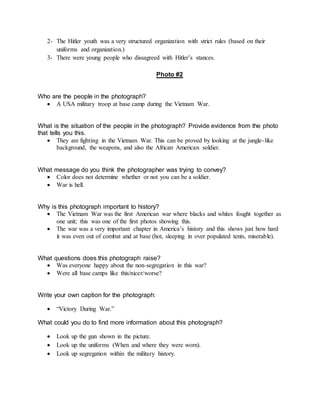 2- The Hitler youth was a very structured organization with strict rules (based on their
uniforms and organization.)
3- There were young people who dissagreed with Hitler’s stances.
Photo #2
Who are the people in the photograph?
 A USA military troop at base camp during the Vietnam War.
What is the situation of the people in the photograph? Provide evidence from the photo
that tells you this.
 They are fighting in the Vietnam War. This can be proved by looking at the jungle-like
background, the weapons, and also the African American soldier.
What message do you think the photographer was trying to convey?
 Color does not determine whether or not you can be a soldier.
 War is hell.
Why is this photograph important to history?
 The Vietnam War was the first American war where blacks and whites fought together as
one unit; this was one of the first photos showing this.
 The war was a very important chapter in America’s history and this shows just how hard
it was even out of combat and at base (hot, sleeping in over populated tents, miserable).
What questions does this photograph raise?
 Was everyone happy about the non-segregation in this war?
 Were all base camps like this/nicer/worse?
Write your own caption for the photograph:
 “Victory During War.”
What could you do to find more information about this photograph?
 Look up the gun shown in the picture.
 Look up the uniforms (When and where they were worn).
 Look up segregation within the military history.
 
