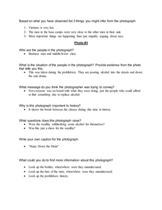 Based on what you have observed list 3 things you might infer from the photograph
1- Vietnam is very hot.
2- The men in the base camps were very close to the other men in their unit.
3- More important things are happening than just stupidly arguing about race.
Photo #3
Who are the people in the photograph?
 Business men and middle/lower class
What is the situation of the people in the photograph? Provide evidence from the photo
that tells you this.
 This was taken during the prohibition. They are pouring alcohol into the streets and down
the rain drains.
What message do you think the photographer was trying to convey?
 Not everyone was on board with what they were doing, just the people who could afford
to find something else to replace alcohol.
Why is this photograph important to history?
 It shows the break between the classes during this time in history.
What questions does this photograph raise?
 Were the wealthy withholding some alcohol for themselves?
 Was this just a show for the wealthy?
Write your own caption for the photograph:
 “Hope Down the Drain”
What could you do to find more information about this photograph?
 Look up the bottles; when/where were they manufactured.
 Look up the hats of the men; when/where were they manufactured.
 Look up the prohibition history.
 
