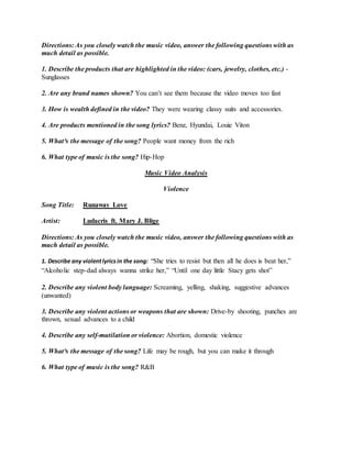 Directions: As you closely watch the music video, answer the following questions with as 
much detail as possible. 
1. Describe the products that are highlighted in the video: (cars, jewelry, clothes, etc.) - 
Sunglasses 
2. Are any brand names shown? You can’t see them because the video moves too fast 
3. How is wealth defined in the video? They were wearing classy suits and accessories. 
4. Are products mentioned in the song lyrics? Benz, Hyundai, Louie Viton 
5. What³s the message of the song? People want money from the rich 
6. What type of music is the song? Hip-Hop 
Music Video Analysis 
Violence 
Song Title: Runaway Love 
Artist: Ludacris ft. Mary J. Blige 
Directions: As you closely watch the music video, answer the following questions with as 
much detail as possible. 
1. Describe any violent lyrics in the song: “She tries to resist but then all he does is beat her,” 
“Alcoholic step-dad always wanna strike her,” “Until one day little Stacy gets shot” 
2. Describe any violent body language: Screaming, yelling, shaking, suggestive advances 
(unwanted) 
3. Describe any violent actions or weapons that are shown: Drive-by shooting, punches are 
thrown, sexual advances to a child 
4. Describe any self-mutilation or violence: Abortion, domestic violence 
5. What³s the message of the song? Life may be rough, but you can make it through 
6. What type of music is the song? R&B 
