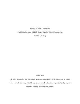 Morality of Music Downloading
Syed Mubashir Alam, Ashleigh Keller, Michelle Tabor, Wanyang Qiao
Marshall University
Author Note
This paper contains not only information pertaining to the morality of file sharing but an analysis
of the Marshall University virtual library system as well. Information is provided on the ways to
determine scholarly and dependable sources.
 