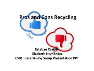 Pros and Cons Recycling 
Esteban Castillo 
Elizabeth Hernandez 
CS01: Case Study/Group Presentation PPT 
 