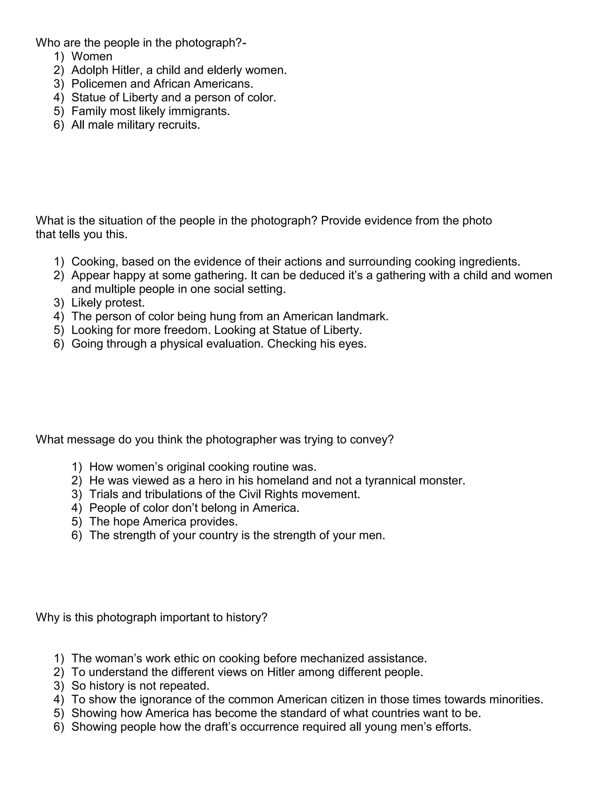 Who are the people in the photograph?1) Women
2) Adolph Hitler, a child and elderly women.
3) Policemen and African Americans.
4) Statue of Liberty and a person of color.
5) Family most likely immigrants.
6) All male military recruits.

What is the situation of the people in the photograph? Provide evidence from the photo
that tells you this.
1) Cooking, based on the evidence of their actions and surrounding cooking ingredients.
2) Appear happy at some gathering. It can be deduced it’s a gathering with a child and women
and multiple people in one social setting.
3) Likely protest.
4) The person of color being hung from an American landmark.
5) Looking for more freedom. Looking at Statue of Liberty.
6) Going through a physical evaluation. Checking his eyes.

What message do you think the photographer was trying to convey?
1)
2)
3)
4)
5)
6)

How women’s original cooking routine was.
He was viewed as a hero in his homeland and not a tyrannical monster.
Trials and tribulations of the Civil Rights movement.
People of color don’t belong in America.
The hope America provides.
The strength of your country is the strength of your men.

Why is this photograph important to history?

1)
2)
3)
4)
5)
6)

The woman’s work ethic on cooking before mechanized assistance.
To understand the different views on Hitler among different people.
So history is not repeated.
To show the ignorance of the common American citizen in those times towards minorities.
Showing how America has become the standard of what countries want to be.
Showing people how the draft’s occurrence required all young men’s efforts.

 