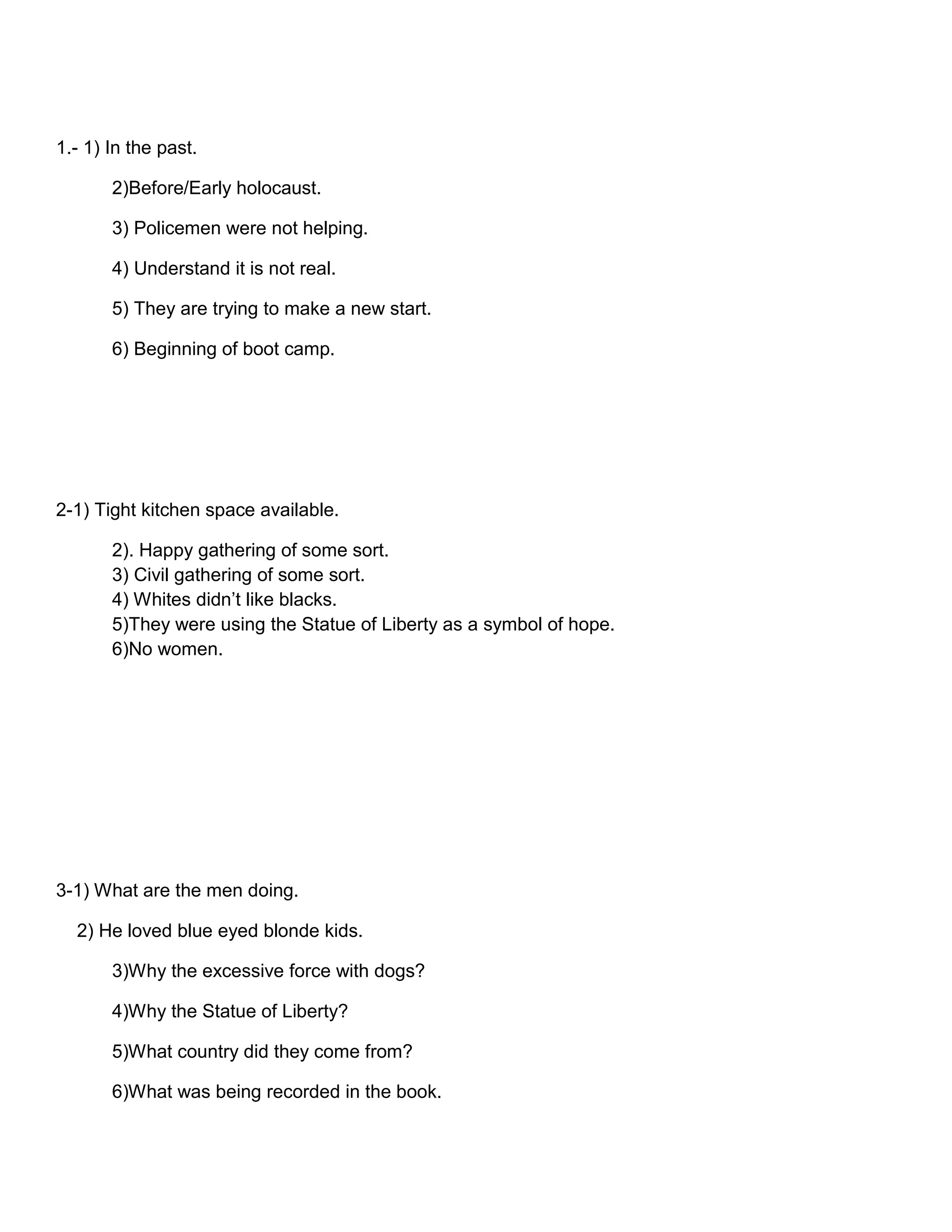 1.- 1) In the past.
2)Before/Early holocaust.
3) Policemen were not helping.
4) Understand it is not real.
5) They are trying to make a new start.
6) Beginning of boot camp.

2-1) Tight kitchen space available.
2). Happy gathering of some sort.
3) Civil gathering of some sort.
4) Whites didn’t like blacks.
5)They were using the Statue of Liberty as a symbol of hope.
6)No women.

3-1) What are the men doing.
2) He loved blue eyed blonde kids.
3)Why the excessive force with dogs?
4)Why the Statue of Liberty?
5)What country did they come from?
6)What was being recorded in the book.

 