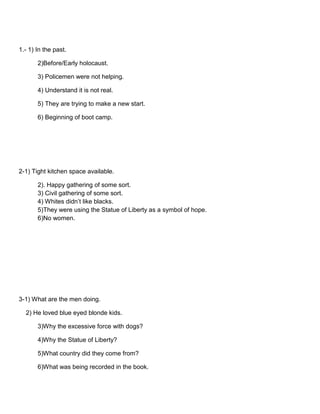 1.- 1) In the past.
2)Before/Early holocaust.
3) Policemen were not helping.
4) Understand it is not real.
5) They are trying to make a new start.
6) Beginning of boot camp.

2-1) Tight kitchen space available.
2). Happy gathering of some sort.
3) Civil gathering of some sort.
4) Whites didn’t like blacks.
5)They were using the Statue of Liberty as a symbol of hope.
6)No women.

3-1) What are the men doing.
2) He loved blue eyed blonde kids.
3)Why the excessive force with dogs?
4)Why the Statue of Liberty?
5)What country did they come from?
6)What was being recorded in the book.

 